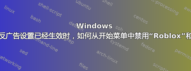 Windows 10：当各种反广告设置已经生效时，如何从开始菜单中禁用“Roblox”和其他广告？