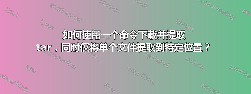 如何使用一个命令下载并提取 tar，同时仅将单个文件提取到特定位置？