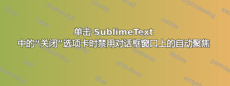 单击 SublimeText 中的“关闭”选项卡时禁用对话框窗口上的自动聚焦