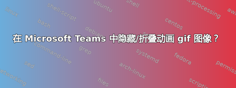 在 Microsoft Teams 中隐藏/折叠动画 gif 图像？