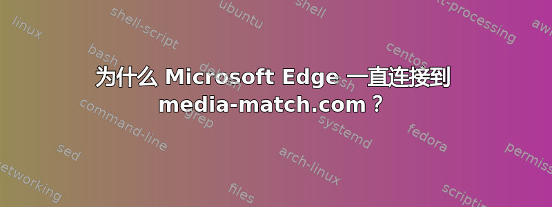 为什么 Microsoft Edge 一直连接到 media-match.com？