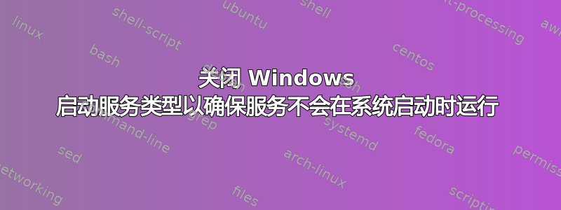 关闭 Windows 启动服务类型以确保服务不会在系统启动时运行