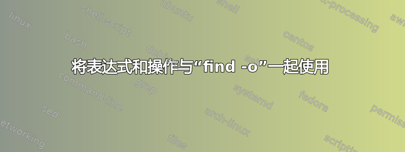 将表达式和操作与“find -o”一起使用