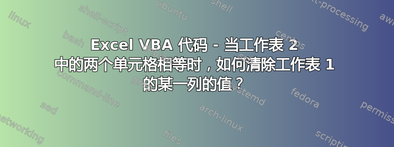 Excel VBA 代码 - 当工作表 2 中的两个单元格相等时，如何清除工作表 1 的某一列的值？