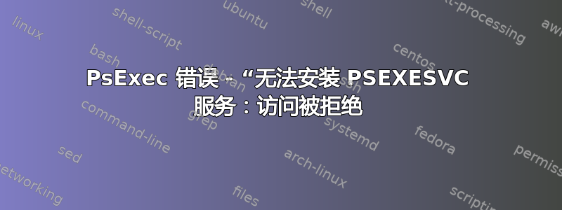 PsExec 错误 - “无法安装 PSEXESVC 服务：访问被拒绝