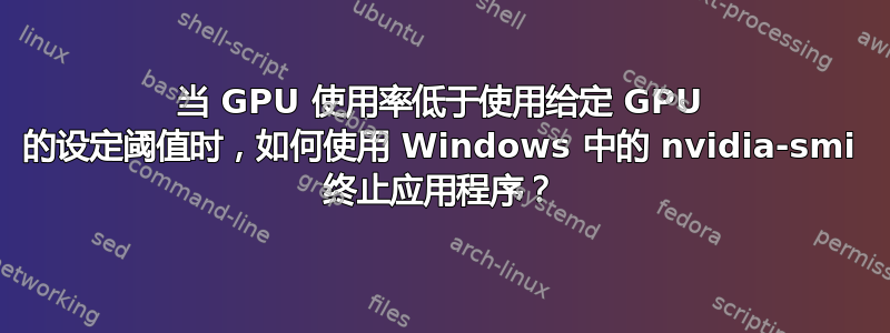 当 GPU 使用率低于使用给定 GPU 的设定阈值时，如何使用 Windows 中的 nvidia-smi 终止应用程序？