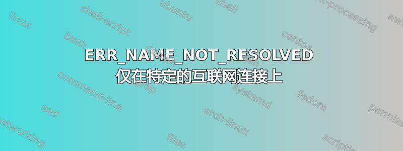 ERR_NAME_NOT_RESOLVED 仅在特定的互联网连接上