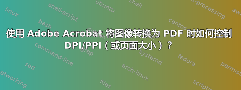 使用 Adob​​e Acrobat 将图像转换为 PDF 时如何控制 DPI/PPI（或页面大小）？