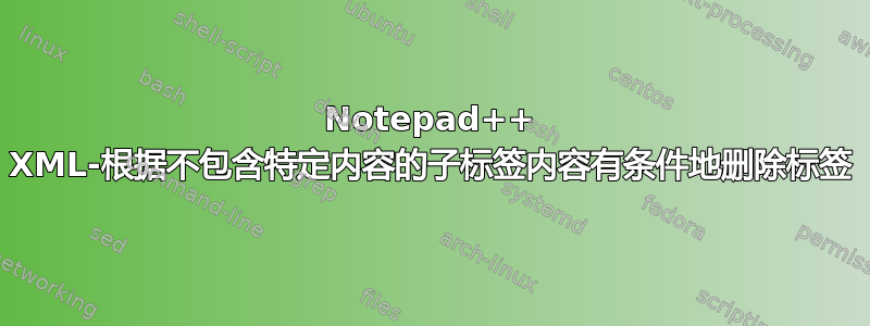 Notepad++ XML-根据不包含特定内容的子标签内容有条件地删除标签