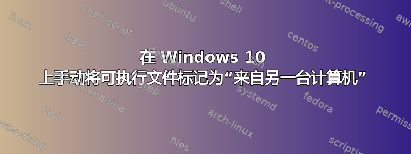 在 Windows 10 上手动将可执行文件标记为“来自另一台计算机”