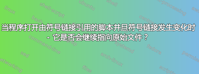 当程序打开由符号链接引用的脚本并且符号链接发生变化时 - 它是否会继续指向原始文件？