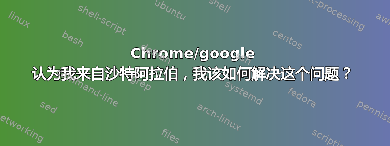 Chrome/google 认为我来自沙特阿拉伯，我该如何解决这个问题？