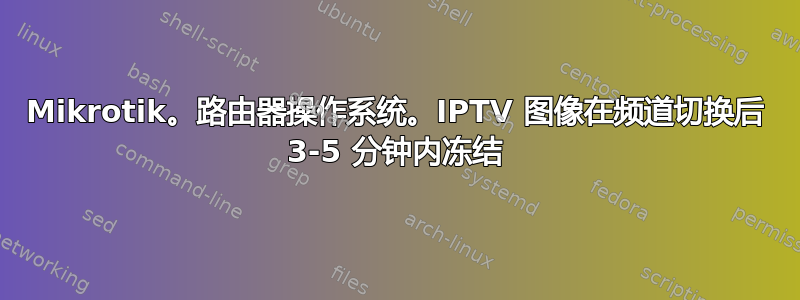 Mikrotik。路由器操作系统。IPTV 图像在频道切换后 3-5 分钟内冻结