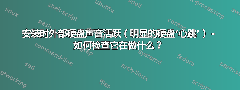 安装时外部硬盘声音活跃（明显的硬盘‘心跳’） - 如何检查它在做什么？