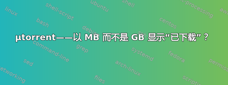 μtorrent——以 MB 而不是 GB 显示“已下载”？