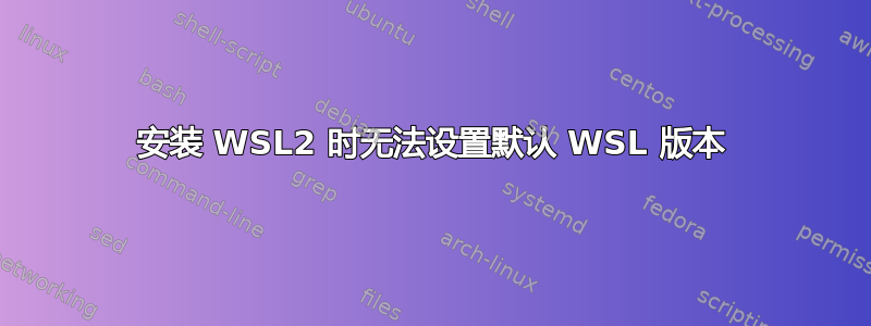 安装 WSL2 时无法设置默认 WSL 版本