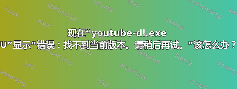 现在“youtube-dl.exe -U”显示“错误：找不到当前版本。请稍后再试。”该怎么办？