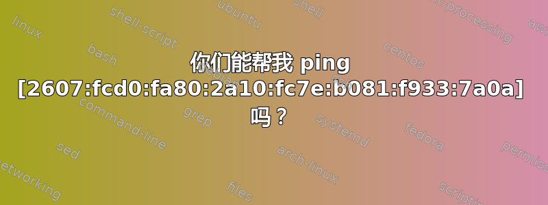 你们能帮我 ping [2607:fcd0:fa80:2a10:fc7e:b081:f933:7a0a] 吗？