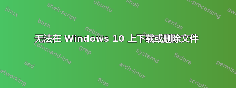 无法在 Windows 10 上下载或删除文件