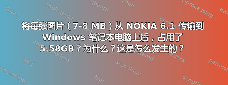 将每张图片（7-8 MB）从 NOKIA 6.1 传输到 Windows 笔记本电脑上后，占用了 5.58GB？为什么？这是怎么发生的？