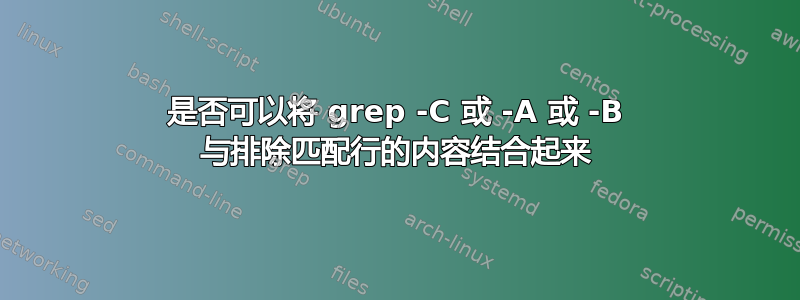 是否可以将 grep -C 或 -A 或 -B 与排除匹配行的内容结合起来