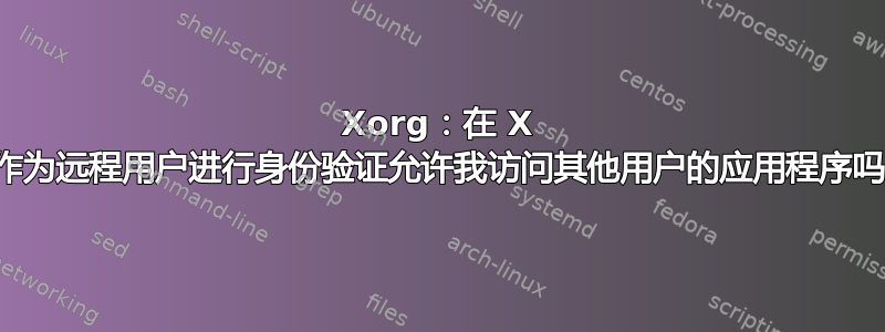 Xorg：在 X 中作为远程用户进行身份验证允许我访问其他用户的应用程序吗？