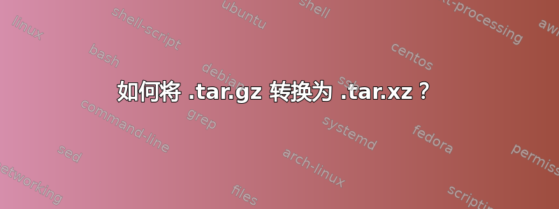 如何将 .tar.gz 转换为 .tar.xz？