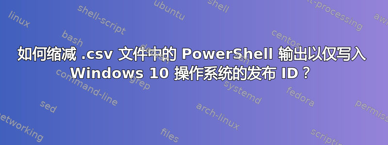 如何缩减 .csv 文件中的 PowerShell 输出以仅写入 Windows 10 操作系统的发布 ID？