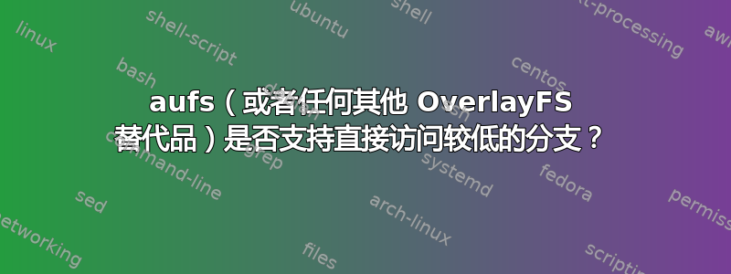 aufs（或者任何其他 OverlayFS 替代品）是否支持直接访问较低的分支？