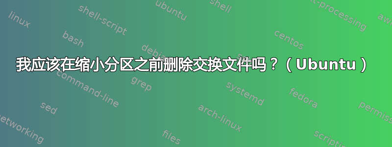 我应该在缩小分区之前删除交换文件吗？（Ubuntu）