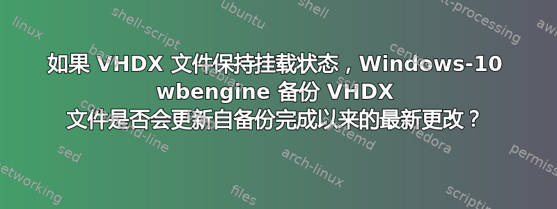 如果 VHDX 文件保持挂载状态，Windows-10 wbengine 备份 VHDX 文件是否会更新自备份完成以来的最新更改？