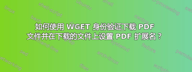 如何使用 WGET 身份验证下载 PDF 文件并在下载的文件上设置 PDF 扩展名？