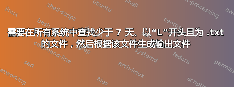 需要在所有系统中查找少于 7 天、以“L”开头且为 .txt 的文件，然后根据该文件生成输出文件