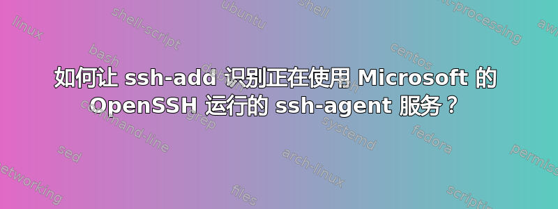 如何让 ssh-add 识别正在使用 Microsoft 的 OpenSSH 运行的 ssh-agent 服务？