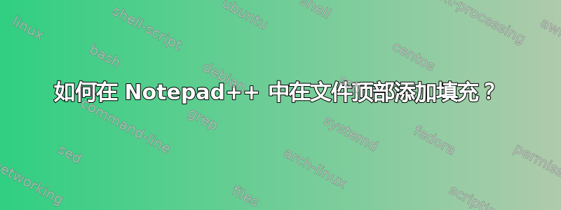 如何在 Notepad++ 中在文件顶部添加填充？