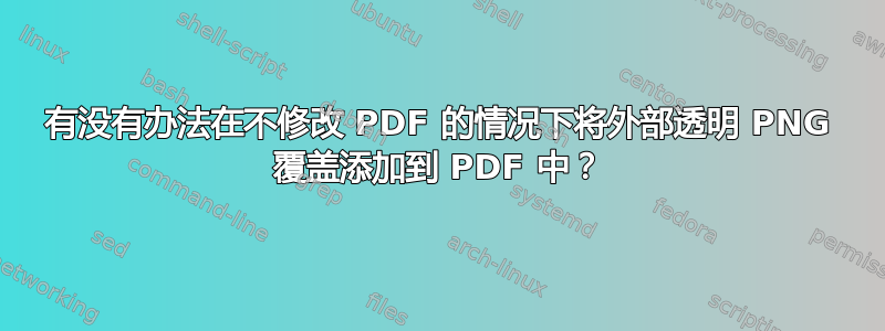 有没有办法在不修改 PDF 的情况下将外部透明 PNG 覆盖添加到 PDF 中？