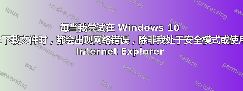 每当我尝试在 Windows 10 上下载文件时，都会出现网络错误，除非我处于安全模式或使用 Internet Explorer