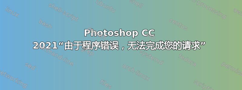 Photoshop CC 2021“由于程序错误，无法完成您的请求”