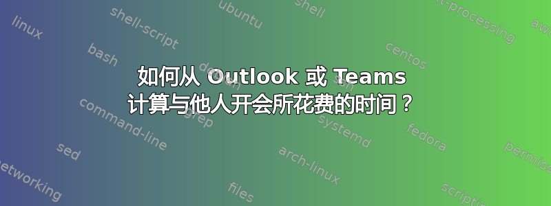 如何从 Outlook 或 Teams 计算与他人开会所花费的时间？