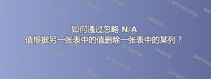 如何通过忽略 N/A 值根据另一张表中的值删除一张表中的某列？