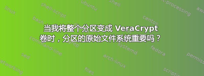 当我将整个分区变成 VeraCrypt 卷时，分区的原始文件系统重要吗？