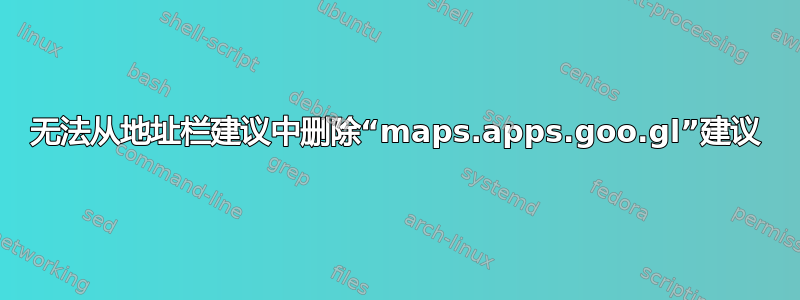 无法从地址栏建议中删除“maps.apps.goo.gl”建议