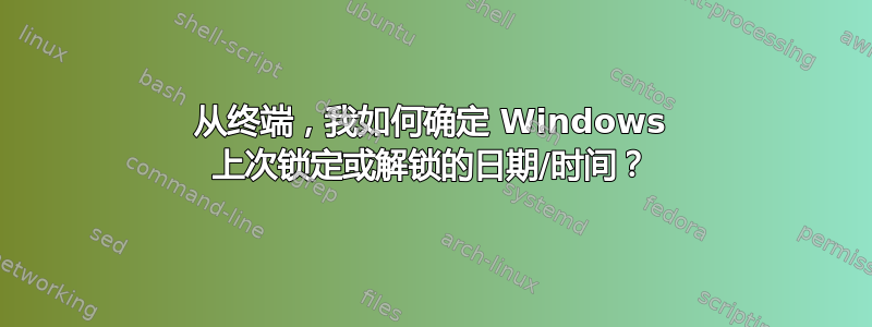 从终端，我如何确定 Windows 上次锁定或解锁的日期/时间？