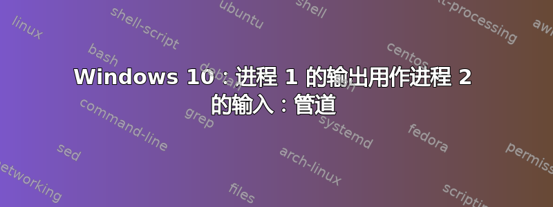 Windows 10：进程 1 的输出用作进程 2 的输入：管道