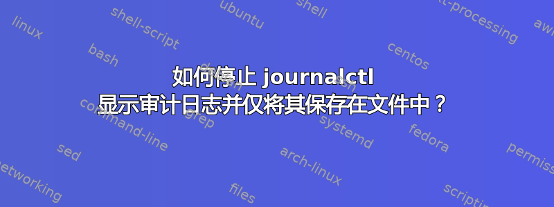 如何停止 journalctl 显示审计日志并仅将其保存在文件中？