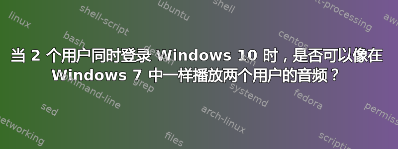 当 2 个用户同时登录 Windows 10 时，是否可以像在 Windows 7 中一样播放两个用户的音频？