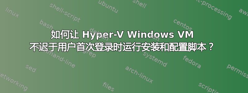 如何让 Hyper-V Windows VM 不迟于用户首次登录时运行安装和配置脚本？