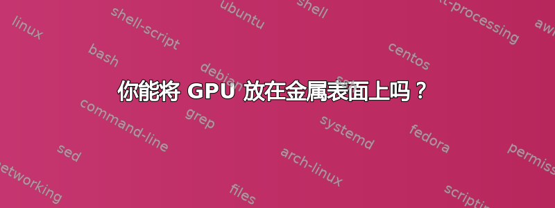 你能将 GPU 放在金属表面上吗？