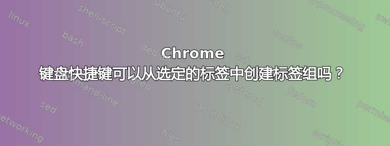 Chrome 键盘快捷键可以从选定的标签中创建标签组吗？