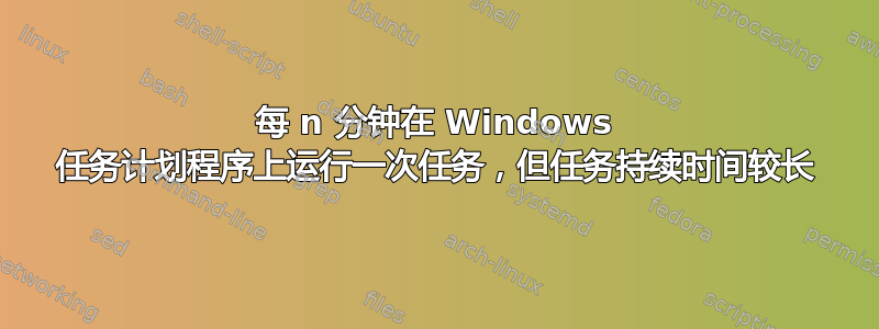 每 n 分钟在 Windows 任务计划程序上运行一次任务，但任务持续时间较长